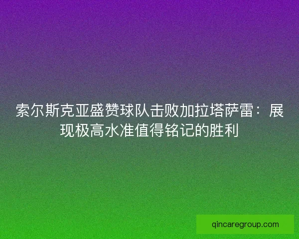索尔斯克亚盛赞球队击败加拉塔萨雷：展现极高水准值得铭记的胜利