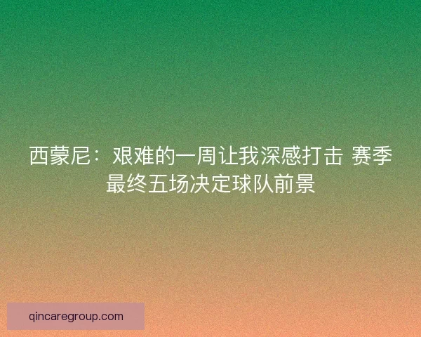 西蒙尼：艰难的一周让我深感打击 赛季最终五场决定球队前景