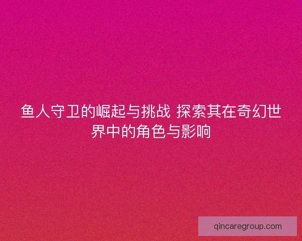 鱼人守卫的崛起与挑战 探索其在奇幻世界中的角色与影响