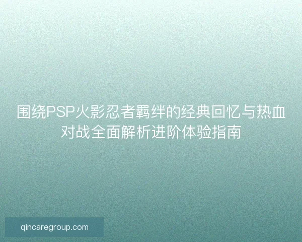 围绕PSP火影忍者羁绊的经典回忆与热血对战全面解析进阶体验指南
