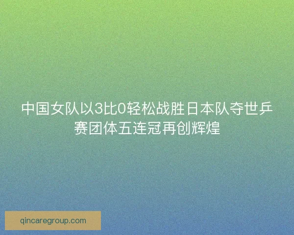 中国女队以3比0轻松战胜日本队夺世乒赛团体五连冠再创辉煌