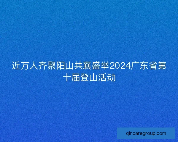 近万人齐聚阳山共襄盛举2024广东省第十届登山活动