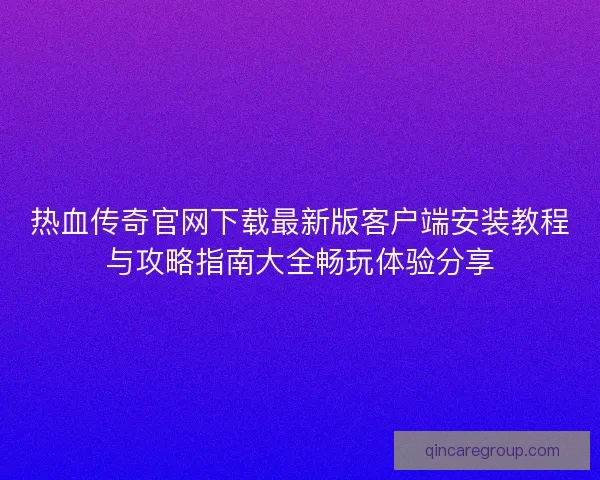 热血传奇官网下载最新版客户端安装教程与攻略指南大全畅玩体验分享