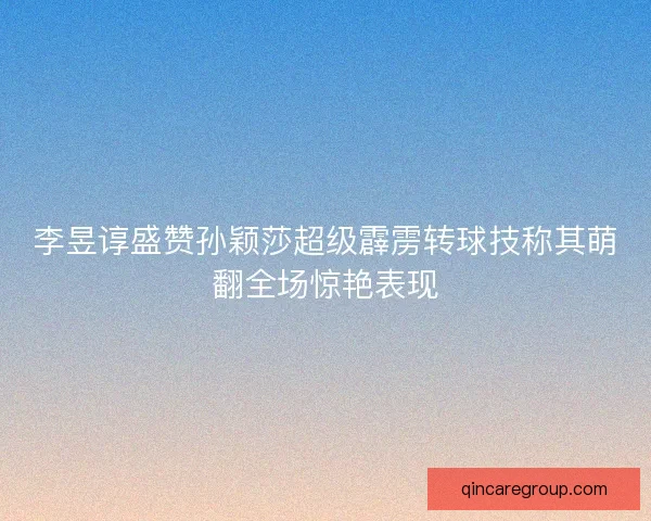 李昱谆盛赞孙颖莎超级霹雳转球技称其萌翻全场惊艳表现
