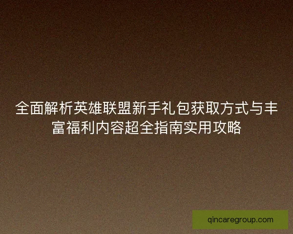 全面解析英雄联盟新手礼包获取方式与丰富福利内容超全指南实用攻略